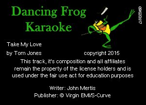 Dancing Frog 4
Karaoke

Take My Love

by Tom Jones copyright 2016

This track, it's composition and all affiliates

remain the property of the license holders and is
used under the fair use act for education purposes

Alma)

Writeri John Mertis
Publisheri (9 Virgin EMIlS-Curve