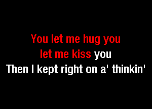 You let me hug you

let me kiss you
Then I kept right on a' thinkin'