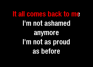 It all comes back to me
I'm not ashamed
anymore

I'm not as proud
as before