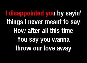I disappointed you by sayin'
things I never meant to say
Now after all this time
You say you wanna
throw our love away