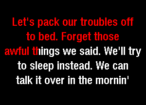 Let's pack our troubles off
to bed. Forget those
awful things we said. We'll try
to sleep instead. We can
talk it over in the mornin'