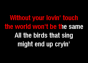 Without your lovin' touch
the world won't be the same

All the birds that sing
might end up cryin'