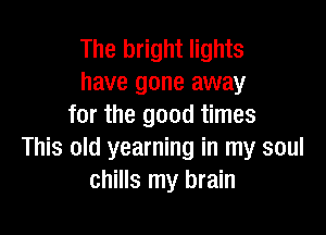 The bright lights
have gone away
for the good times

This old yearning in my soul
chills my brain