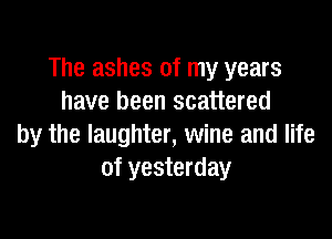The ashes of my years
have been scattered

by the laughter, wine and life
of yesterday