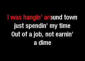 I was hangin' around town
justspendnrrnythne

Out of a job, not earnin'
a dime