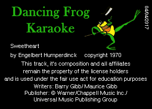 Dancing Frog 4
Karaoke

SWeetheart

by Engelbert Humperdinck copyright 1970

This track, it's composition and all affiliates
remain the property of the license holders
and is used under the fair use act for education purposes

WriterSi Barry Gibbf Maurice Gibb
Publisheri (Q WarnerfChappell Music Inc.)
Universal Music Publishing Group

AlOZJ'VOIVO
