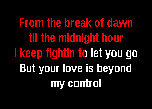 From the break of dawn
til the midnight hour
I keep fightin to let you go
But your love is beyond
my control