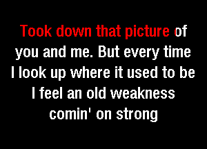 Took down that picture of
you and me. But every time
I look up where it used to be

I feel an old weakness
comin' on strong