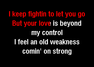 I keep fightin to let you go
But your love is beyond
my control

I feel an old weakness
comin' on strong