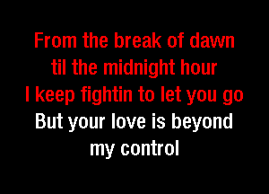From the break of dawn
til the midnight hour
I keep fightin to let you go
But your love is beyond
my control
