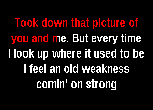 Took down that picture of
you and me. But every time
I look up where it used to be

I feel an old weakness
comin' on strong