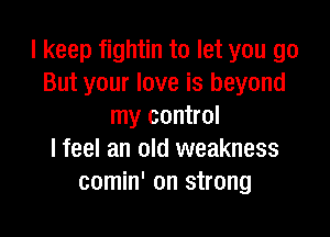 I keep fightin to let you go
But your love is beyond
my control

I feel an old weakness
comin' on strong