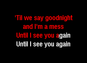 'Til we say goodnight
and I'm a mess

Until I see you again
Until I see you again