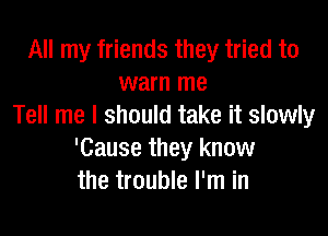 All my friends they tried to
warn me
Tell me I should take it slowly

'Cause they know
the trouble I'm in