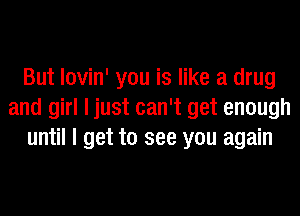 But lovin' you is like a drug
and girl I just can't get enough
until I get to see you again