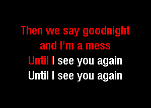 Then we say goodnight
and I'm a mess

Until I see you again
Until I see you again