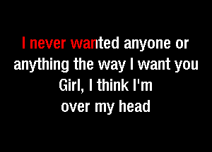 I never wanted anyone or
anything the way I want you

Girl, I think I'm
over my head