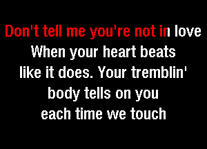 Don't tell me you're not in love
When your heart beats
like it does. Your tremblin'
body tells on you
each time we touch