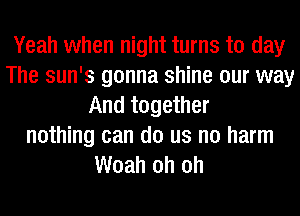 Yeah when night turns to day
The sun's gonna shine our way
And together
nothing can do us no harm
Woah oh oh