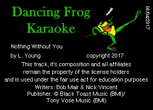 Dancing Frog 4
Karaoke

Nothing Without You

by L. Young copyright 2017

This track, it's composition and all affiliates
remain the property of the license holders
and is used under the fair use act for education purposes

WriterSi Bob Mair 8 Nick Vincent
Publisheri (9 Black Toast Music (BMIJI
Tony Vose Music (BMI)

AlOZJ'VOISO