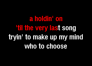 a holdin' on
'til the very last song

tryin' to make up my mind
who to choose