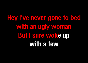 Hey I've never gone to bed
with an ugly woman

But I sure woke up
with a few