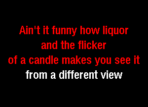 Ain't it funny how liquor
and the flicker

of a candle makes you see it
from a different view