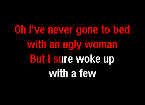 Oh I've never gone to bed
with an ugly woman

But I sure woke up
with a few