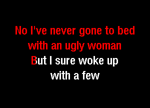 No I've never gone to bed
with an ugly woman

But I sure woke up
with a few