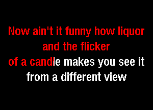 Now ain't it funny how liquor
and the flicker
of a candle makes you see it
from a different view