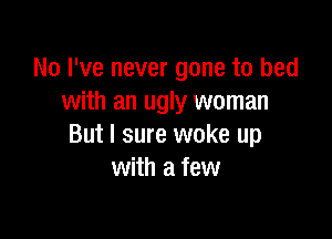 No I've never gone to bed
with an ugly woman

But I sure woke up
with a few