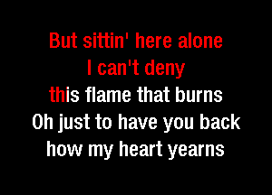 But sittin' here alone
I can't deny
this flame that burns

Oh just to have you back
how my heart yearns