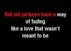 But old pictures have a way
of fading

like a love that wasn't
meant to be