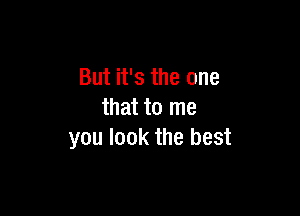 But it's the one

that to me
you look the best