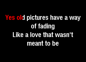 Yes old pictures have a way
of fading

Like a love that wasn't
meant to be