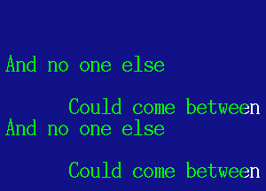 And no one else

Could come between
And no one else

Could come between