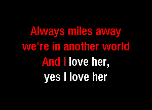 Always miles away
we're in another world

And I love her,
yes I love her