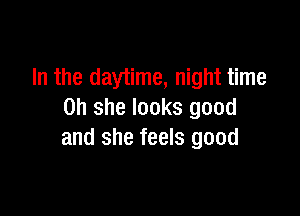 In the day'time, night time

on she looks good
and she feels good