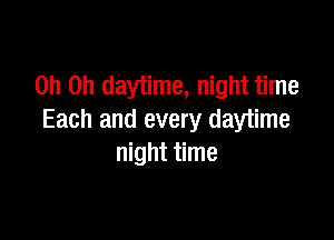 Oh Oh daytime, night time

Each and every daytime
night time