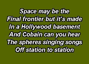 Space may be the
Final frontier but ifs made
In a Hollywood basement
And Cobain can you hear
The spheres singing songs
Off station to station