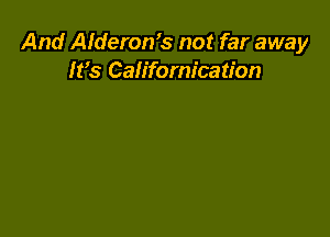 And Alderon's not far away
It's Californication