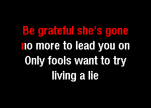 Be grateful she's gone
no more to lead you on

Only fools want to try
living a lie