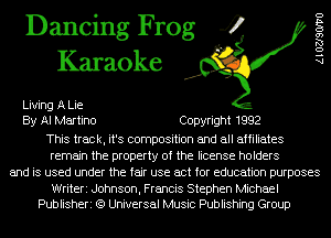 Dancing Frog 4
Karaoke

Living A Lie
By Al Martino Copyright 1992
This track, it's composition and all affiliates
remain the property of the license holders
and is used under the fair use act for education purposes

Writeri Johnson, Francis Stephen Michael
Publisheri (9 Universal Music Publishing Group

AlOZJSOIVO
