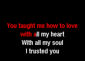 You taught me how to love

with all my heart
With all my soul
I trusted you