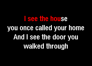 I see the house
you once called your home

And I see the door you
walked through