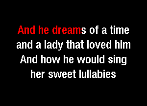 And he dreams of a time
and a lady that loved him

And how he would sing
her sweet lullabies