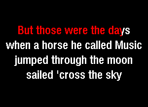 But those were the days
when a horse he called Music
jumped through the moon
sailed 'cross the sky
