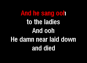 And he sang ooh
to the ladies
And ooh

He damn near laid down
and died