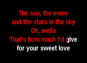 The sun, the moon
and the stars in the sky
0h, wella

That's how much I'd give
for your sweet love