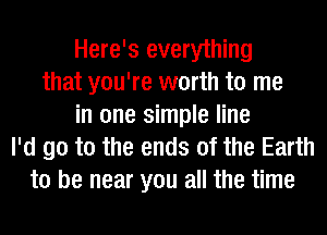 Here's everything
that you're worth to me
in one simple line
I'd go to the ends of the Earth
to be near you all the time